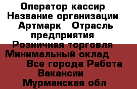 Оператор-кассир › Название организации ­ Артмарк › Отрасль предприятия ­ Розничная торговля › Минимальный оклад ­ 20 000 - Все города Работа » Вакансии   . Мурманская обл.,Оленегорск г.